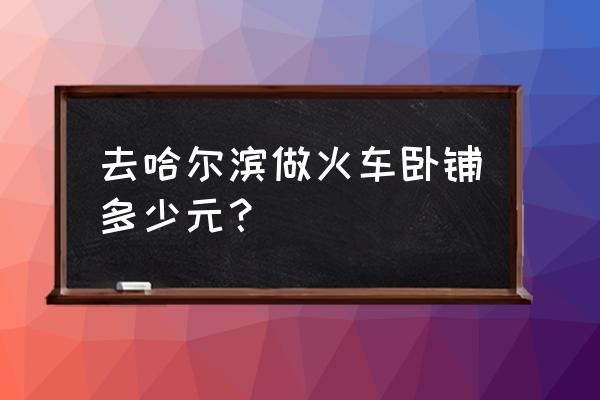 北京到哈尔滨的卧铺多有几点的 去哈尔滨做火车卧铺多少元？