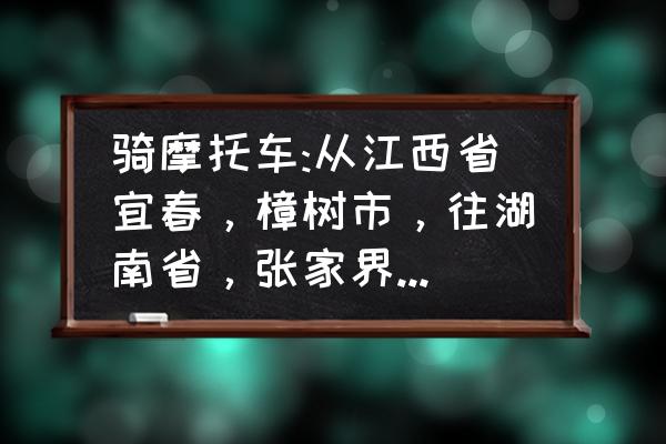 宜春到张家界怎么去 骑摩托车:从江西省宜春，樟树市，往湖南省，张家界市，从哪里走?路线经过几个市？