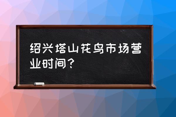 绍兴古玩市场有卖饲料鱼吗 绍兴塔山花鸟市场营业时间？