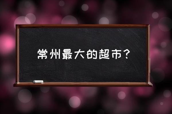 常州市大润发超市有几个 常州最大的超市？