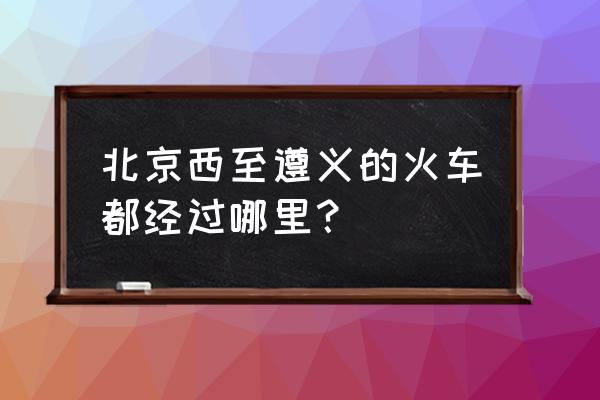 北京到遵义有车吗 北京西至遵义的火车都经过哪里？