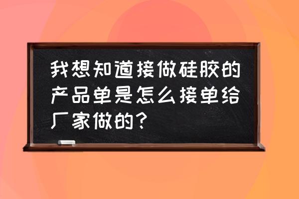 怎么找橡胶制品加工活 我想知道接做硅胶的产品单是怎么接单给厂家做的？