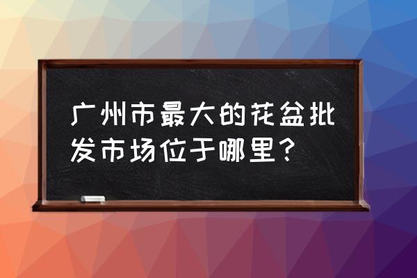 广州哪里有特大长方形花盆批发 广州市最大的花盆批发市场位于哪里？