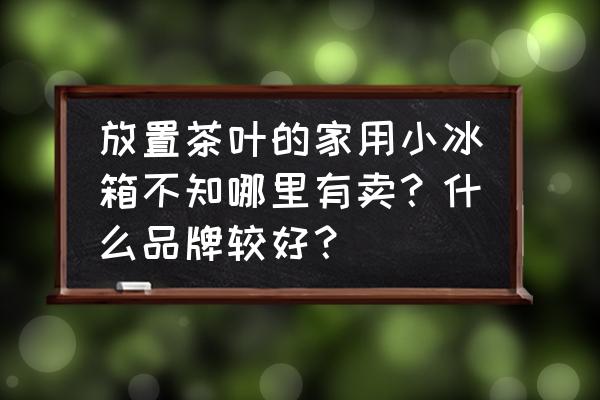 大同有没有卖小冰箱的 放置茶叶的家用小冰箱不知哪里有卖？什么品牌较好？