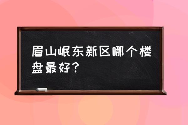 眉山有什么楼盘 眉山岷东新区哪个楼盘最好？