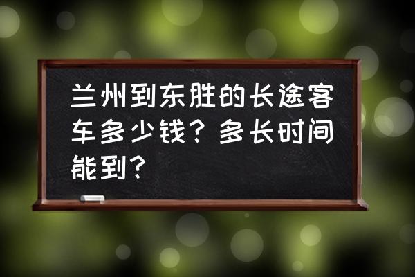 兰州到鄂尔多斯得多长时间 兰州到东胜的长途客车多少钱？多长时间能到？