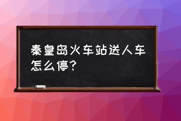 秦皇岛火车站有停车场怎么收费 秦皇岛火车站送人车怎么停？