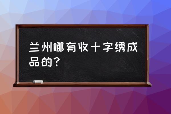 兰州哪里有卖十字绣的 兰州哪有收十字绣成品的？