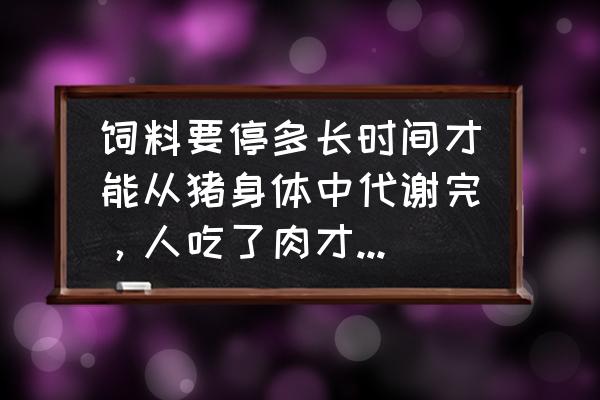 生猪断饲料啥时候 饲料要停多长时间才能从猪身体中代谢完，人吃了肉才伤害少？