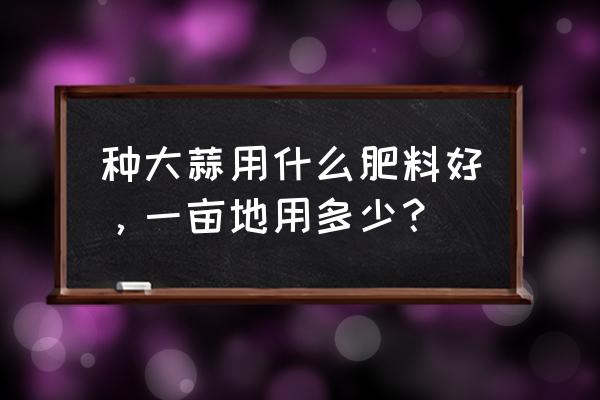 种大蒜一亩地需要多少斤磷肥 种大蒜用什么肥料好，一亩地用多少？