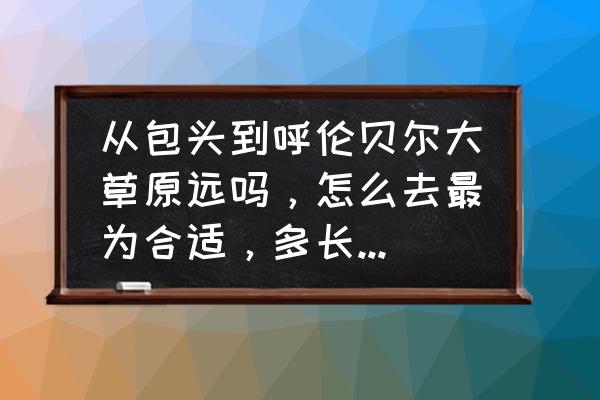 呼伦贝尔开车去包头多长时间 从包头到呼伦贝尔大草原远吗，怎么去最为合适，多长时间，求求大家帮帮忙，谢谢啦？