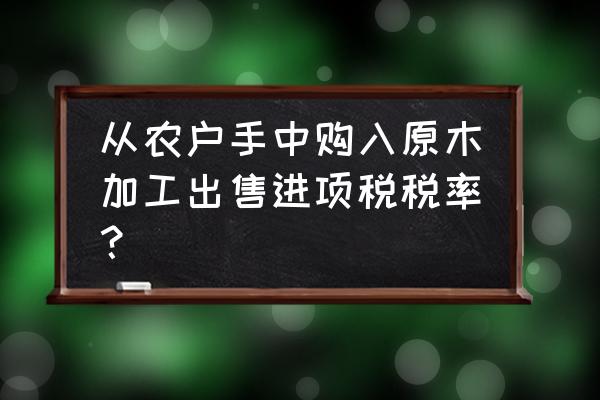 购买农民的树木加工木板怎样交税 从农户手中购入原木加工出售进项税税率？