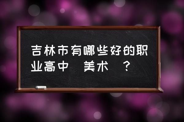 吉林职业高中有哪些 吉林市有哪些好的职业高中(美术)？