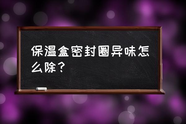 保鲜盒密封圈异味怎么去除 保温盒密封圈异味怎么除？