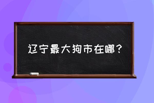 辽阳宠物市场都在哪里 辽宁最大狗市在哪？