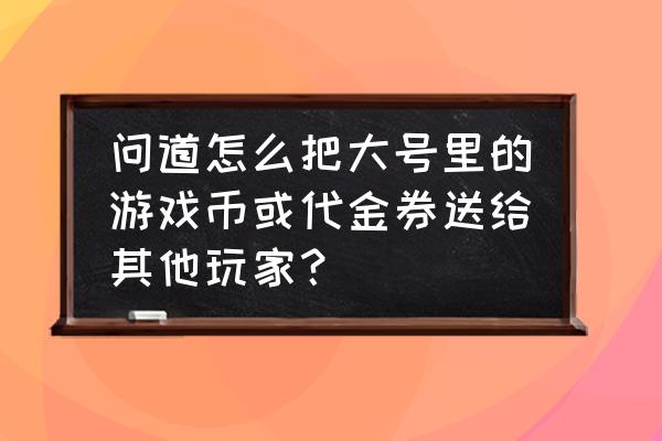 问道代金券没有途径了吗 问道怎么把大号里的游戏币或代金券送给其他玩家？