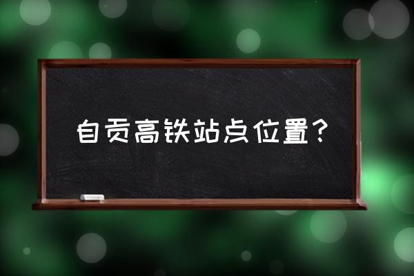 自贡市高铁站的位置有哪些 自贡高铁站点位置？