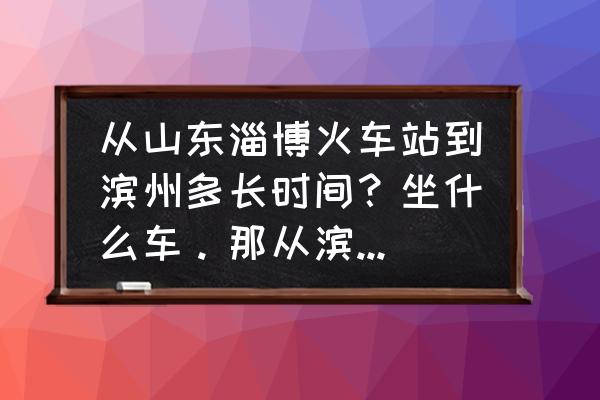 淄博火车站有没有去滨州的汽车 从山东淄博火车站到滨州多长时间？坐什么车。那从滨州到博山打的的话多少钱？多长时间？