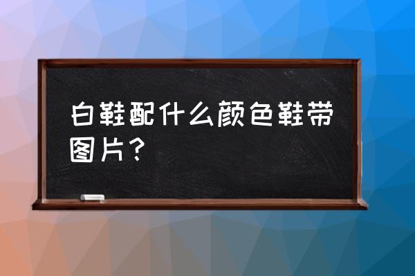 白鞋子配什么鞋带 白鞋配什么颜色鞋带图片？