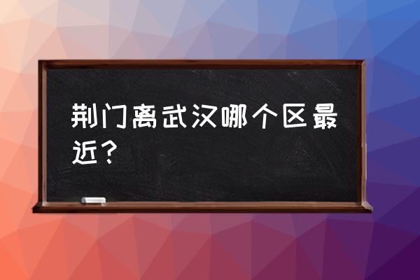 武汉哪个区离荆门近 荆门离武汉哪个区最近？