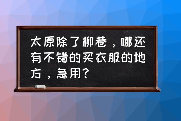 太原服装店有哪些 太原除了柳巷，哪还有不错的买衣服的地方，急用？