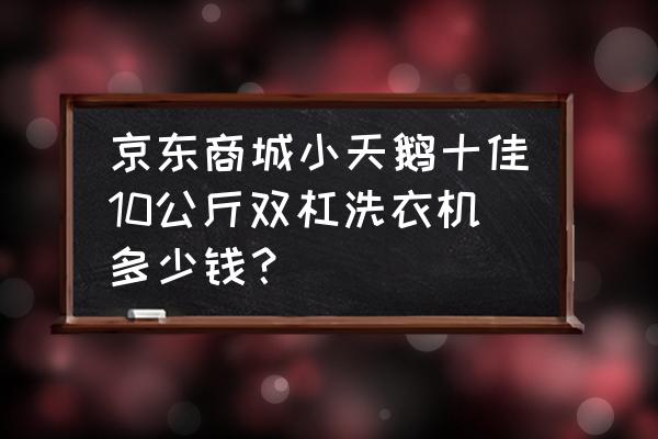 京东卖双缸洗衣机多少钱 京东商城小天鹅十佳10公斤双杠洗衣机多少钱？