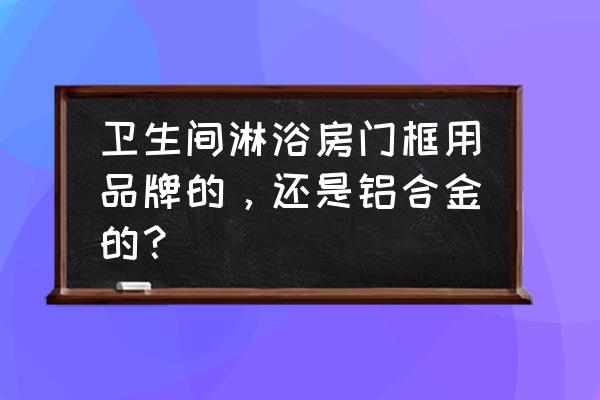 淋浴玻璃门有铝合金好吗 卫生间淋浴房门框用品牌的，还是铝合金的？