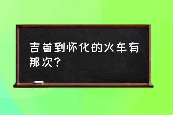 吉首到怀化几点钟 吉首到怀化的火车有那次？