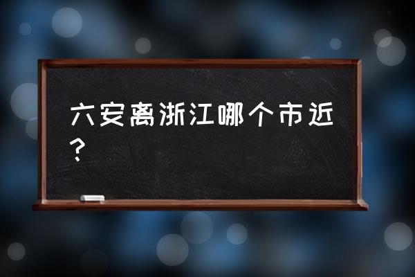 六安距离哪个市比较近 六安离浙江哪个市近？