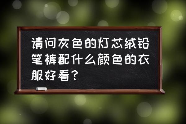 铅笔裤搭什么衣服鞋子好看 请问灰色的灯芯绒铅笔裤配什么颜色的衣服好看？