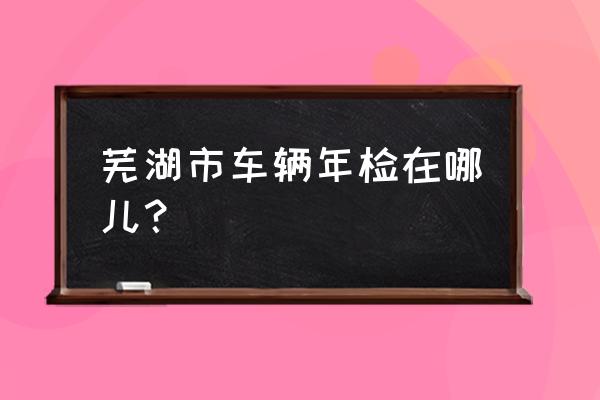 芜湖哪里办理车辆年检 芜湖市车辆年检在哪儿？