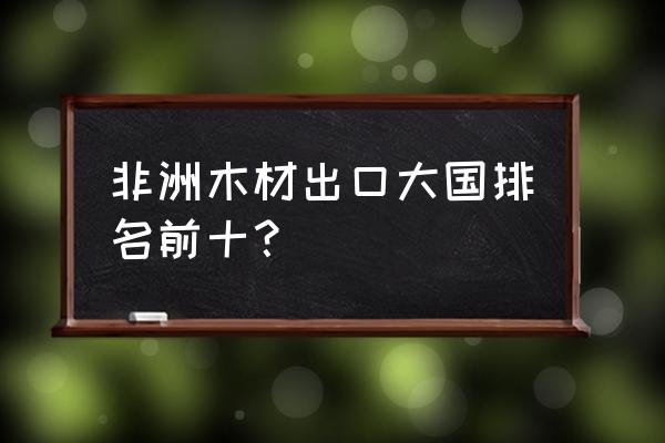 非洲有哪些木材出口 非洲木材出口大国排名前十？