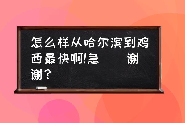 哈尔滨开车鸡西几点 怎么样从哈尔滨到鸡西最快啊!急``谢谢？