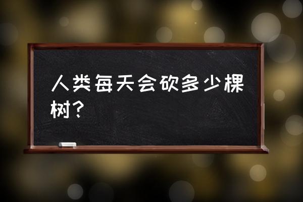 一个人一天可以伐多少木材 人类每天会砍多少棵树？