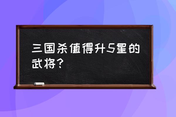 三国杀武将升星哪个好 三国杀值得升5星的武将？