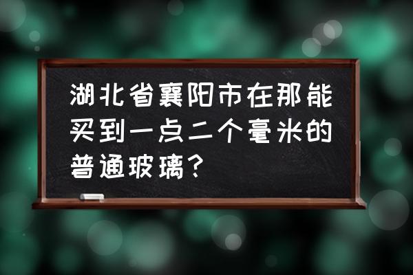 湖北襄樊哪里有玻璃店 湖北省襄阳市在那能买到一点二个毫米的普通玻璃？