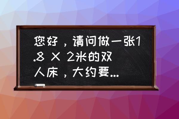 一张双人床大概需要多少木头 您好，请问做一张1.8 X 2米的双人床，大约要用多少木材丫？大约就成！万分感谢？