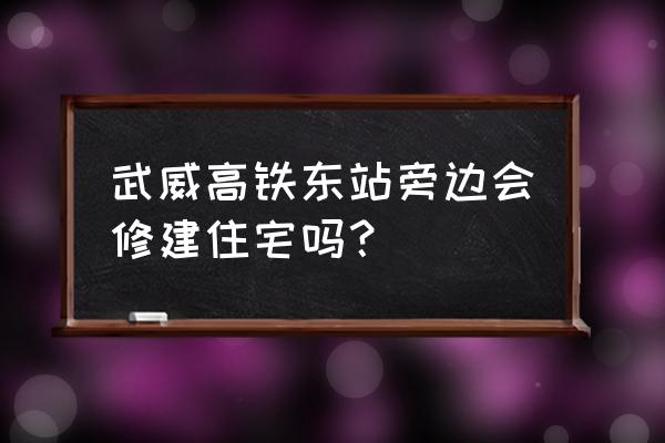 武威天惠民小区在哪 武威高铁东站旁边会修建住宅吗？