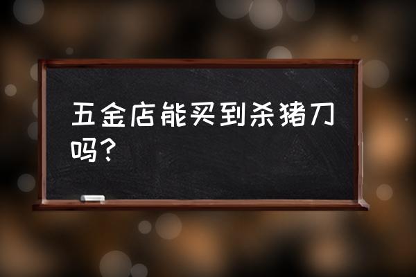 安阳哪有卖刀的 五金店能买到杀猪刀吗？