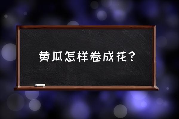 黄瓜怎么做成玫瑰花 黄瓜怎样卷成花？