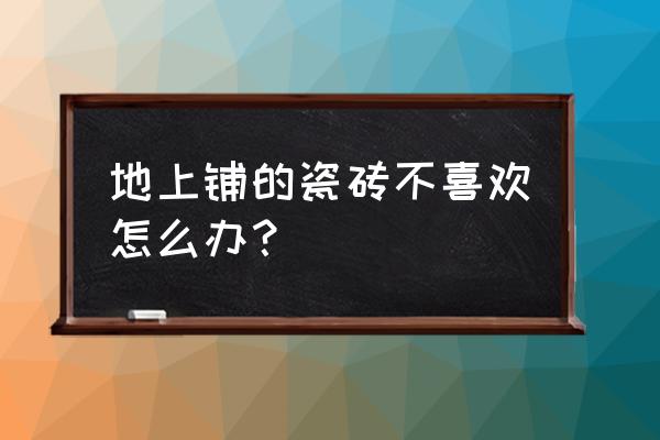 新房贴的瓷砖不喜欢怎么办 地上铺的瓷砖不喜欢怎么办？