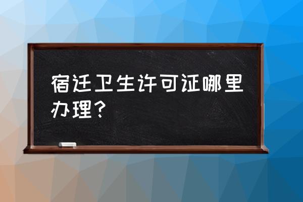 宿迁卫生许可证怎么办 宿迁卫生许可证哪里办理？