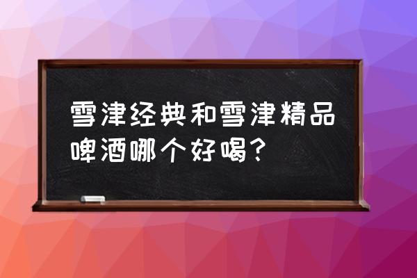 雪津啤酒最大多少毫升 雪津经典和雪津精品啤酒哪个好喝？