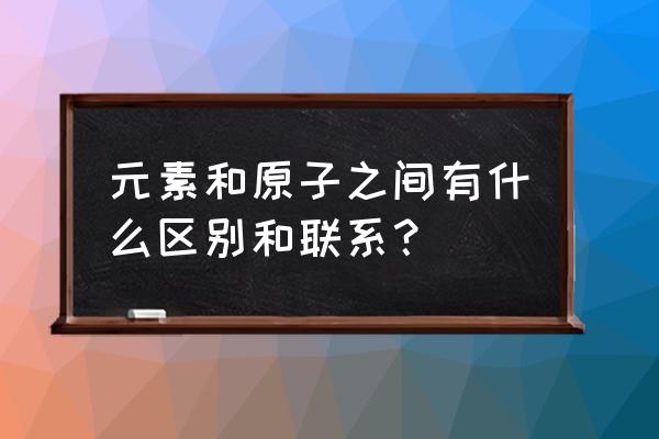 元素和原子之间有什么区别 元素和原子之间有什么区别和联系？