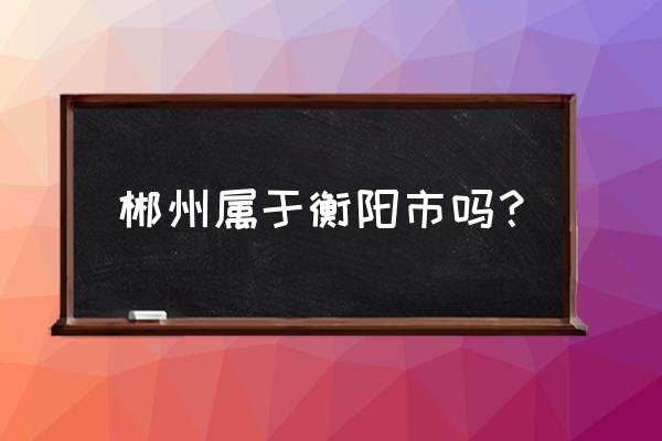 郴州在哪个城市 郴州属于衡阳市吗？