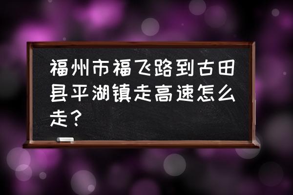 古田平湖到福州车几点 福州市福飞路到古田县平湖镇走高速怎么走？