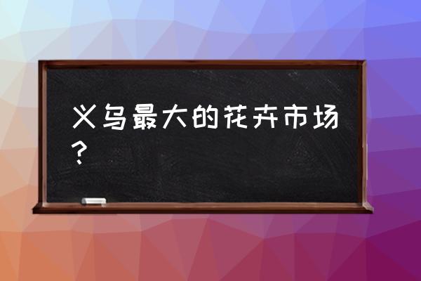 义乌小商品批发市场有没有花盆 义乌最大的花卉市场？