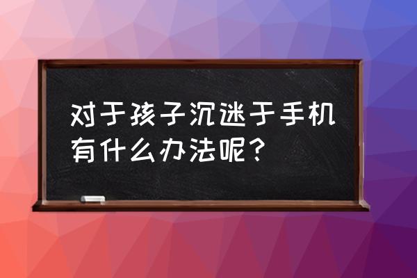 小孩想玩手机游戏怎么办 对于孩子沉迷于手机有什么办法呢？