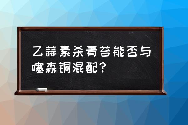 噻森铜能和杀虫剂混配吗 乙蒜素杀青苔能否与噻森铜混配？