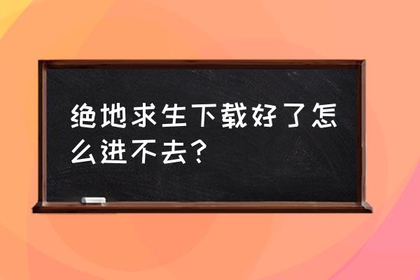 为什么不能进入绝地求生 绝地求生下载好了怎么进不去？